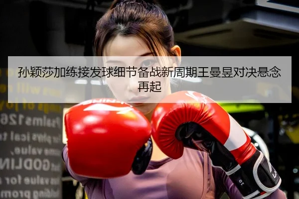 孙颖莎加练接发球细节备战新周期王曼昱对决悬念再起